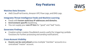 Key Features
Watches Data Streams
● AWS CloudTrail Events, Amazon VPC Flow Logs, and DNS Logs.
Integrates Threat Intelligence Feeds and Machine Learning
● Feeds with known malicious IP addresses and domains.
● Environment specific baselining.
● You can supply your own IP lists for “good” and “bad” hosts.
Generates Findings
● Creation action creates CloudWatch events useful for triggering Lambda
functions for further processing and sending notifications.
Cross-Account Visibility
● Events can be centralized across multiple “member” accounts to a
centralized “master” account.
 