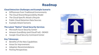 Roadmap
Cloud Detection Challenges and Example Scenario
● Differences from Traditional Environments
● The Cloud Shared Responsibility Model
● The Cloud-Specific Attack Lifecycle
● Public Cloud Detection Data Sources
● Example Attack Scenario
The Latest “Native” Cloud Security Services
● Microsoft Azure Security Center
● Amazon GuardDuty (and CloudTrail) - DEMO!
● Google Cloud Security Command Center
Key Takeaways
● Benefits of the New Capabilities
● Areas for Improvement
● Adoption Recommendations
● Parting Perspectives
https://flic.kr/p/afRuwn
 