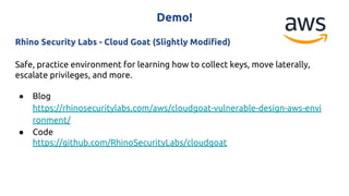 Demo!
Rhino Security Labs - Cloud Goat (Slightly Modified)
Safe, practice environment for learning how to collect keys, move laterally,
escalate privileges, and more.
● Blog
https://rhinosecuritylabs.com/aws/cloudgoat-vulnerable-design-aws-envi
ronment/
● Code
https://github.com/RhinoSecurityLabs/cloudgoat
 
