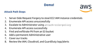 Demo!
Attack Path Steps
1. Server-Side Request Forgery to steal EC2 IAM instance credentials
2. Enumerate API access unsuccessfully
3. Escalate to Administrator using attach-role-policy
4. Enumerate API access successfully
5. Find and exfiltrate PII from an S3 bucket
6. Add a permanent Administrative user
7. Cover our tracks
8. Review the IAM, Cloudtrail, and GuardDuty logs/alerts
 