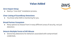 Value Added
Zero-Impact Setup
● Nearly a “one-click” installation process.
Clear Listing of GuardDuty Detections
● You know what AWS is monitoring for you.
Broad Partner Ecosystem
● Many options to choose from in many different areas of security, not just
detection.
Detects Multiple Forms of API Misuse
● Several key detections for behaviors associated with compromised
credentials.
 