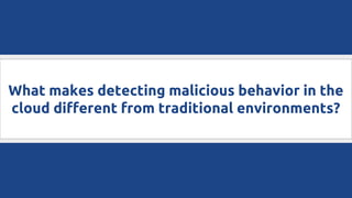 What makes detecting malicious behavior in the
cloud different from traditional environments?
 