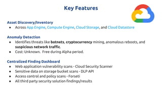 Key Features
Asset Discovery/Inventory
● Across App Engine, Compute Engine, Cloud Storage, and Cloud Datastore
Anomaly Detection
● Identifies threats like botnets, cryptocurrency mining, anomalous reboots, and
suspicious network traffic.
● Cost: Unknown. Free during Alpha period.
Centralized Finding Dashboard
● Web application vulnerability scans - Cloud Security Scanner
● Sensitive data on storage bucket scans - DLP API
● Access control and policy scans - Forseti
● All third party security solution findings/results
 