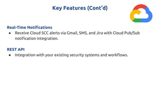 Key Features (Cont’d)
Real-Time Notifications
● Receive Cloud SCC alerts via Gmail, SMS, and Jira with Cloud Pub/Sub
notification integration.
REST API
● Integration with your existing security systems and workflows.
 
