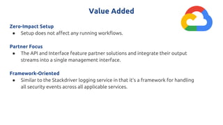 Value Added
Zero-Impact Setup
● Setup does not affect any running workflows.
Partner Focus
● The API and Interface feature partner solutions and integrate their output
streams into a single management interface.
Framework-Oriented
● Similar to the Stackdriver logging service in that it’s a framework for handling
all security events across all applicable services.
 