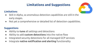 Limitations and Suggestions
Limitations
● Still in Alpha, so anomalous detection capabilities are still in the
early stages.
● Not yet a comprehensive or detailed list of detection capabilities.
Suggestions
● Ability to tune all settings and detections
● Ability to add custom detections into the native flow
● Integrated security detections for all managed GCP services
● Integrate native notification and alerting functionality
 