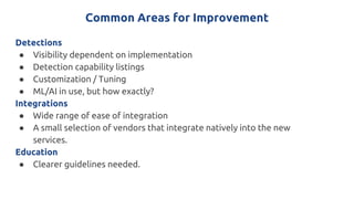 Common Areas for Improvement
Detections
● Visibility dependent on implementation
● Detection capability listings
● Customization / Tuning
● ML/AI in use, but how exactly?
Integrations
● Wide range of ease of integration
● A small selection of vendors that integrate natively into the new
services.
Education
● Clearer guidelines needed.
 