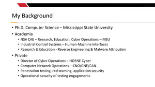 My Background
• Ph.D. Computer Science – Mississippi State University
• Academia
• NSA CAE – Research, Education, Cyber Op...