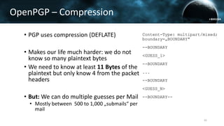 OpenPGP – Compression
• PGP uses compression (DEFLATE)
• Makes our life much harder: we do not
know so many plaintext bytes
• We need to know at least 11 Bytes of the
plaintext but only know 4 from the packet
headers
• But: We can do multiple guesses per Mail
• Mostly between 500 to 1,000 „submails“ per
mail
Content-Type: multipart/mixed;
boundary=„BOUNDARY"
--BOUNDARY
<GUESS_1>
--BOUNDARY
...
--BOUNDARY
<GUESS_N>
--BOUNDARY--
42
 
