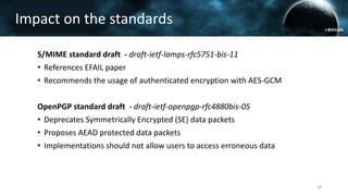 Impact on the standards
S/MIME standard draft - draft-ietf-lamps-rfc5751-bis-11
• References EFAIL paper
• Recommends the usage of authenticated encryption with AES-GCM
OpenPGP standard draft - draft-ietf-openpgp-rfc4880bis-05
• Deprecates Symmetrically Encrypted (SE) data packets
• Proposes AEAD protected data packets
• Implementations should not allow users to access erroneous data
48
 