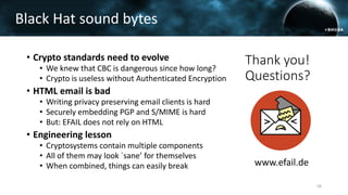 • Crypto standards need to evolve
• We knew that CBC is dangerous since how long?
• Crypto is useless without Authenticated Encryption
• HTML email is bad
• Writing privacy preserving email clients is hard
• Securely embedding PGP and S/MIME is hard
• But: EFAIL does not rely on HTML
• Engineering lesson
• Cryptosystems contain multiple components
• All of them may look `sane’ for themselves
• When combined, things can easily break
Black Hat sound bytes
58
Thank you!
Questions?
www.efail.de
 