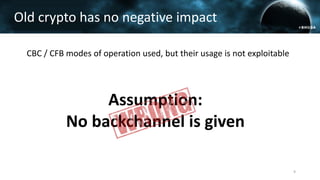 CBC / CFB modes of operation used, but their usage is not exploitable
Old crypto has no negative impact
Assumption:
No backchannel is given
9
 