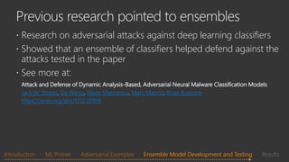  Research on adversarial attacks against deep learning classifiers
 Showed that an ensemble of classifiers helped defend against the
attacks tested in the paper
 See more at:
Attack and Defense of Dynamic Analysis-Based, Adversarial Neural Malware Classification Models
Jack W. Stokes, De Wang, Mady Marinescu, Marc Marino, Brian Bussone
https://arxiv.org/abs/1712.05919
Introduction ML Primer Adversarial Examples Ensemble Model Development and Testing ResultsEnsemble Model Development and Testing
 