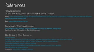 Today’s presentation
All data and charts, unless otherwise noted, is from Microsoft.
Preso: https://www.blackhat.com/us-18/briefings/schedule/index.html#protecting-the-protector-hardening-machine-learning-defenses-
against-adversarial-attacks-11669
Blog: https://aka.ms/hardening-ML
Upcoming conference presentations
Virus Bulletin 2018 (Montreal): Starving malware authors through dynamic classification
Karishma Sanghvi (Microsoft), Joe Blackbird (Microsoft)
Blog Posts and Other References
Antivirus evolved
Windows Defender Antivirus cloud protection service: Advanced real-time defense against never-before-seen malware
Detonating a bad rabbit: Windows Defender Antivirus and layered machine learning defenses
How artificial intelligence stopped an Emotet outbreak
Behavior monitoring combined with machine learning spoils a massive Dofoil coin mining campaign
Machine Learning vs. Social Engineering
Whitepaper: The Evolution of Malware Prevention
 