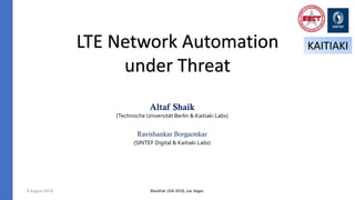 LTE Network Automation
under Threat
Altaf Shaik
(Technische Universität Berlin & Kaitiaki Labs)
Ravishankar Borgaonkar
(SINTEF Digital & Kaitiaki Labs)
8 August 2018
KAITIAKI
Blackhat USA 2018, Las Vegas
 