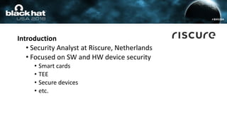 Introduction
• Security Analyst at Riscure, Netherlands
• Focused on SW and HW device security
• Smart cards
• TEE
• Secur...