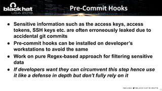 ● Sensitive information such as the access keys, access
tokens, SSH keys etc. are often erroneously leaked due to
accidental git commits
● Pre-commit hooks can be installed on developer’s
workstations to avoid the same
● Work on pure Regex-based approach for filtering sensitive
data
● If developers want they can circumvent this step hence use
it like a defense in depth but don't fully rely on it
Pre-Commit Hooks
12
 
