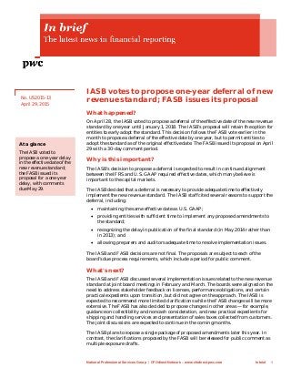 IASB votes to propose one-year deferral of new
revenue standard; FASB issues its proposal
What happened?
On April 28, the IASB voted to propose a deferral of the effective date of the new revenue
standard by one year until January 1, 2018. The IASB’s proposal will retain the option for
entities to early adopt the standard. This decision follows the FASB vote earlier in the
month to propose a deferral of the effective date by one year, but to permit entities to
adopt the standard as of the original effective date. The FASB issued its proposal on April
29 with a 30-day comment period.
Why is this important?
The IASB’s decision to propose a deferral is expected to result in continued alignment
between the IFRS and U.S. GAAP required effective dates, which many believe is
important to the capital markets.
The IASB decided that a deferral is necessary to provide adequate time to effectively
implement the new revenue standard. The IASB staff cited several reasons to support the
deferral, including:
• maintaining the same effective date as U.S. GAAP;
• providing entities with sufficient time to implement any proposed amendments to
the standard;
• recognizing the delay in publication of the final standard (in May 2014 rather than
in 2013); and
• allowing preparers and auditors adequate time to resolve implementation issues.
The IASB and FASB decisions are not final. The proposals are subject to each of the
board’s due process requirements, which include a period for public comment.
What's next?
The IASB and FASB discussed several implementation issues related to the new revenue
standard at joint board meetings in February and March. The boards were aligned on the
need to address stakeholder feedback on licenses, performance obligations, and certain
practical expedients upon transition, but did not agree on the approach. The IASB is
expected to recommend more limited clarifications while the FASB changes will be more
extensive. The FASB has also decided to propose changes in other areas — for example,
guidance on collectibility and noncash consideration, and new practical expedients for
shipping and handling services and presentation of sales taxes collected from customers.
The joint discussions are expected to continue in the coming months.
The IASB plans to expose a single package of proposed amendments later this year. In
contrast, the clarifications proposed by the FASB will be released for public comment as
multiple exposure drafts.
No. US2015-13
April 29, 2015
At a glance
The IASB voted to
propose a one-year delay
in the effective date of the
new revenue standard;
the FASB issued its
proposal for a one-year
delay, with comments
due May 29.
National Professional Services Group | CFOdirect Network – www.cfodirect.pwc.com In brief 1
 
