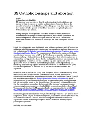 US Catholic bishops and abortion
quote:
Originally posted by Phil:
My concern here has more to do with understanding what the bishops are
saying in their document on politics and conscience formation than on the
morality of abortion itself. The bishops' teachings are very clear about that;
they believe it to be gravely evil and they can never accept as legitimate a
Catholic being pro-choice.
Voting for a pro-choice political candidate is another matter, however; it
doesn't necessarily imply that one is pro-choice, nor that one agrees with the
candidate's position on abortion rights. I realize that this is a much more
nuanced statement than some of the teachings that have been given on this
matter.
I think you represented what the bishops have said succinctly and fairly. What they've
said about all of this has evolved over the past four decades or so. For a chronology of
this evolution, see US Catholic bishops and abortion legislation: A critique from within
the church by Charles Curran. You may remember Charlie, who was scheduled as a
guest lecturer when we were at LSU in the 70's. Curran sets out the bishops' position
statements fairly, I think, and then well demonstrates how their latest iterations are in
error, setting out to prove the thesis that the bishops have claimed too much certitude
for their position on abortion law based on four separate arguments: 1) the
speculative doubt about when human life begins; 2) the fact that possibility and
feasibility are necessary aspects involved in discussions about abortion law; 3) the
understanding and role of civil law; and 4) the weakness of the intrinsic evil
argument.
One of the most articulate and, in my view, enjoyable authors on so very many things
both Catholic and philosophical is Peter Kreeft. I think he best sets forth the
philosophical undergirding for most of the bishops' (like Archbishop Chaput's) moral
and legal stances on abortion: Human Personhood Begins at Conception. Kreeft's
arguments turn on his philosophical defense of essentialism using nominalism as a
foil. It is beyond the scope of this thread, but my (devastating!) critique of Kreeft, is
that the essentialism-nominalism dichotomy is false because human evolutionary
epistemology is more consistent with a fallibilist, pragmatic, semiotic realism. Carol
Tauer demonstrates how the Magisterium has been inconsistent in her article THE
TRADITION OF PROBABILISM AND THE MORAL STATUS OF THE EARLY EMBRYO.
In summary, you are correct, in my view, that the bishops consider a pro-choice stance
illegitimate. There are pro-choice stances (moral, legal and/or political)that would not
be inconsistent with the Catholic moral tradition per Curran and Tauer, whose
arguments I find far more compelling than Kreeft's and those who employ his
philosophical grounds.
[johnboy snipped here]

 