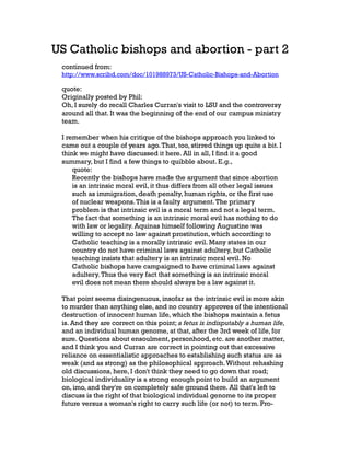 US Catholic bishops and abortion - part 2
continued from:

http://www.scribd.com/doc/101988973/US-Catholic-Bishops-and-Abortion

quote:
Originally posted by Phil:
Oh, I surely do recall Charles Curran's visit to LSU and the controversy
around all that. It was the beginning of the end of our campus ministry
team.
I remember when his critique of the bishops approach you linked to
came out a couple of years ago. That, too, stirred things up quite a bit. I
think we might have discussed it here. All in all, I find it a good
summary, but I find a few things to quibble about. E.g.,
quote:
Recently the bishops have made the argument that since abortion
is an intrinsic moral evil, it thus differs from all other legal issues
such as immigration, death penalty, human rights, or the first use
of nuclear weapons. This is a faulty argument. The primary
problem is that intrinsic evil is a moral term and not a legal term.
The fact that something is an intrinsic moral evil has nothing to do
with law or legality. Aquinas himself following Augustine was
willing to accept no law against prostitution, which according to
Catholic teaching is a morally intrinsic evil. Many states in our
country do not have criminal laws against adultery, but Catholic
teaching insists that adultery is an intrinsic moral evil. No
Catholic bishops have campaigned to have criminal laws against
adultery. Thus the very fact that something is an intrinsic moral
evil does not mean there should always be a law against it.
That point seems disingenuous, insofar as the intrinsic evil is more akin
to murder than anything else, and no country approves of the intentional
destruction of innocent human life, which the bishops maintain a fetus
is. And they are correct on this point; a fetus is indisputably a human life,
and an individual human genome, at that, after the 3rd week of life, for
sure. Questions about ensoulment, personhood, etc. are another matter,
and I think you and Curran are correct in pointing out that excessive
reliance on essentialistic approaches to establishing such status are as
weak (and as strong) as the philosophical approach. Without rehashing
old discussions, here, I don't think they need to go down that road;
biological individuality is a strong enough point to build an argument
on, imo, and they're on completely safe ground there. All that's left to
discuss is the right of that biological individual genome to its proper
future versus a woman's right to carry such life (or not) to term. Pro-

 