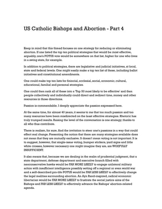 US Catholic Bishops and Abortion - Part 4

Keep in mind that this thread focuses on one strategy for reducing or eliminating
abortion. If one listed the top ten political strategies that would be most effective,
arguably, one's POTUS vote would be somewhere on that list, higher for one who lives
in a swing state, for example.
In addition to political strategies, there are legislative and judicial initiatives, at local,
state and federal levels. One might easily make a top ten list of these, including ballot
initiatives and constitutional amendments.
One could make top ten lists for finincial, ecclesial, social, economic, cultural,
educational, familial and personal strategies.
One could then rank all of these into a 'Top 50 most likely to be effective' and then
people collectively and individually could direct and redirect time, money and other
resources in those directions.
Passion is commendable. I deeply appreciate the passion expressed here.
At the same time, for almost 40 years, it seems to me that too much passion and too
many resources have been misdirected on the least effective strategies. Rhetoric has
truly trumped results. Raising the level of the conversation is one strategy; thanks to
all who thus contribute.
There is realism, for sure. And the invitation to steer one's passions in a way that could
effect real change. Presenting the notion that there are many strategies available does
not mean that they are mutually exclusive. It doesn't mean voting is not important. It is
to suggest, however, that single-issue voting, bumper stickers, yard signs and little
white crosses, however necessary one might imagine they are, are WOEFULLY
INSUFFICIENT.
It also means that, because we are dealing in the realm of prudential judgment, that a
state department, defense department and executive branch filled with
neoconservative hawks would be FAR MORE LIKELY to engage unilateral military
action with insufficient intelligence possibly setting off a regional or even world war
and a self-described pro-life POTUS would be FAR LESS LIKELY to effectively change
the legal realities surrounding abortion. An Ayn Rand-inspired, radical economic
libertarian would be FAR MORE LIKELY to frustrate the social justice aims of the
Bishops and FAR LESS LIKELY to effectively advance the Bishops' abortion-related
agenda.

 