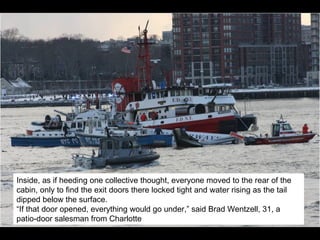 Inside, as if heeding one collective thought, everyone moved to the rear of the cabin, only to find the exit doors there locked tight and water rising as the tail dipped below the surface.  “ If that door opened, everything would go under,” said Brad Wentzell, 31, a patio-door salesman from Charlotte 