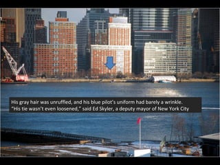 His gray hair was unruffled, and his blue pilot’s uniform had barely a wrinkle. “ His tie wasn’t even loosened,” said Ed Skyler, a deputy mayor of New York City 