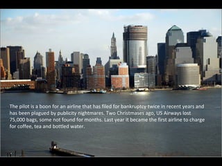 The pilot is a boon for an airline that has filed for bankruptcy twice in recent years and has been plagued by publicity nightmares. Two Christmases ago, US Airways lost 75,000 bags, some not found for months. Last year it became the first airline to charge for coffee, tea and bottled water. 