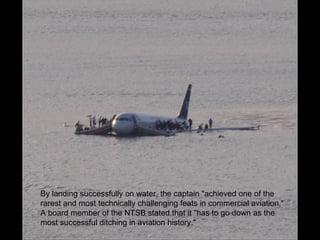 By landing successfully on water, the captain "achieved one of the rarest and most technically challenging feats in commercial aviation,“ A board member of the NTSB stated that it "has to go down as the most successful ditching in aviation history." 