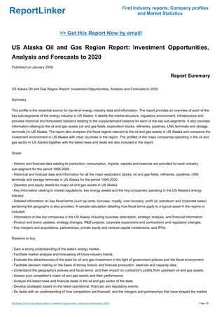 Find Industry reports, Company profiles
ReportLinker                                                                                           and Market Statistics



                                             >> Get this Report Now by email!

US Alaska Oil and Gas Region Report: Investment Opportunities,
Analysis and Forecasts to 2020
Published on January 2009

                                                                                                                     Report Summary

US Alaska Oil and Gas Region Report: Investment Opportunities, Analysis and Forecasts to 2020


Summary


This profile is the essential source for top-level energy industry data and information. The report provides an overview of each of the
key sub-segments of the energy industry in US Alaska. It details the market structure, regulatory environment, infrastructure and
provides historical and forecasted statistics relating to the supply/demand balance for each of the key sub-segments. It also provides
information relating to the oil and gas assets (oil and gas fields, exploration blocks, refineries, pipelines, LNG terminals and storage
terminals) in US Alaska. The report also analyses the fiscal regime relevant to the oil and gas assets in US Alaska and compares the
investment environment in US Alaska with other countries in the region. The profiles of the major companies operating in the oil and
gas sector in US Alaska together with the latest news and deals are also included in the report.


Scope


- Historic and forecast data relating to production, consumption, imports, exports and reserves are provided for each industry
sub-segment for the period 1995-2020.
- Historical and forecast data and information for all the major exploration blocks, oil and gas fields, refineries, pipelines, LNG
terminals and storage terminals in US Alaska for the period 1995-2020.
- Operator and equity details for major oil and gas assets in US Alaska
- Key information relating to market regulations, key energy assets and the key companies operating in the US Alaska's energy
industry.
- Detailed information on key fiscal terms (such as rents, bonuses, royalty, cost recovery, profit oil, petroleum and corporate taxes)
pertaining the geography is also provided. A sample calculation detailing how fiscal terms apply to a typical asset in the regime is
included.
- Information on the top companies in the US Alaska including business description, strategic analysis, and financial information.
- Product and brand updates, strategy changes, R&D projects, corporate expansions and contractions and regulatory changes.
- Key mergers and acquisitions, partnerships, private equity and venture capital investments, and IPOs.


Reasons to buy


- Gain a strong understanding of the state's energy market.
- Facilitate market analysis and forecasting of future industry trends.
- Evaluate the attractiveness of the state for oil and gas investment in the light of government policies and the fiscal environment.
- Facilitate decision making on the basis of strong historic and forecast production, reserves and capacity data.
- Understand the geography's policies and fiscal terms, and their impact on contractor's profits from upstream oil and gas assets.
- Assess your competitor's major oil and gas assets and their performance.
- Analyze the latest news and financial deals in the oil and gas sector of the state.
- Develop strategies based on the latest operational, financial, and regulatory events.
- Do deals with an understanding of how competitors are financed, and the mergers and partnerships that have shaped the market.


US Alaska Oil and Gas Region Report: Investment Opportunities, Analysis and Forecasts to 2020                                         Page 1/9
 
