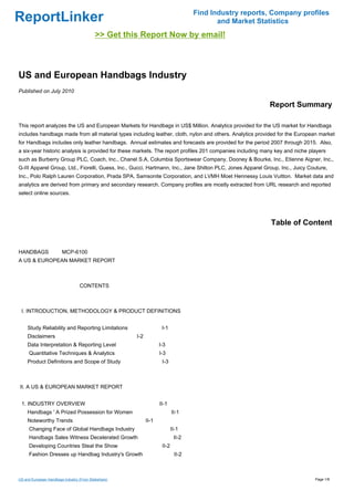 Find Industry reports, Company profiles
ReportLinker                                                                              and Market Statistics
                                           >> Get this Report Now by email!



US and European Handbags Industry
Published on July 2010

                                                                                                           Report Summary

This report analyzes the US and European Markets for Handbags in US$ Million. Analytics provided for the US market for Handbags
includes handbags made from all material types including leather, cloth, nylon and others. Analytics provided for the European market
for Handbags includes only leather handbags. Annual estimates and forecasts are provided for the period 2007 through 2015. Also,
a six-year historic analysis is provided for these markets. The report profiles 201 companies including many key and niche players
such as Burberry Group PLC, Coach, Inc., Chanel S.A, Columbia Sportswear Company, Dooney & Bourke, Inc., Etienne Aigner, Inc.,
G-III Apparel Group, Ltd., Fiorelli, Guess, Inc., Gucci, Hartmann, Inc., Jane Shilton PLC, Jones Apparel Group, Inc., Juicy Couture,
Inc., Polo Ralph Lauren Corporation, Prada SPA, Samsonite Corporation, and LVMH Moet Hennessy Louis Vuitton. Market data and
analytics are derived from primary and secondary research. Company profiles are mostly extracted from URL research and reported
select online sources.




                                                                                                           Table of Content


HANDBAGSMCP-6100
A US & EUROPEAN MARKET REPORT



                                   CONTENTS



 I. INTRODUCTION, METHODOLOGY & PRODUCT DEFINITIONS


     Study Reliability and Reporting Limitations                    I-1
     Disclaimers                                      I-2
     Data Interpretation & Reporting Level                         I-3
     Quantitative Techniques & Analytics                           I-3
     Product Definitions and Scope of Study                         I-3



II. A US & EUROPEAN MARKET REPORT


 1. INDUSTRY OVERVIEW                                              II-1
     Handbags ' A Prized Possession for Women                              II-1
     Noteworthy Trends                                      II-1
     Changing Face of Global Handbags Industry                             II-1
     Handbags Sales Witness Decelerated Growth                              II-2
     Developing Countries Steal the Show                            II-2
     Fashion Dresses up Handbag Industry's Growth                           II-2



US and European Handbags Industry (From Slideshare)                                                                           Page 1/8
 