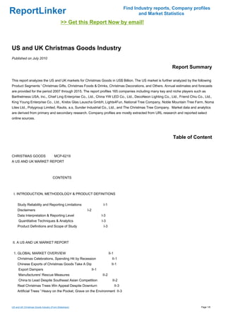 Find Industry reports, Company profiles
ReportLinker                                                                                    and Market Statistics
                                            >> Get this Report Now by email!



US and UK Christmas Goods Industry
Published on July 2010

                                                                                                              Report Summary

This report analyzes the US and UK markets for Christmas Goods in US$ Billion. The US market is further analyzed by the following
Product Segments ' Christmas Gifts, Christmas Foods & Drinks, Christmas Decorations, and Others. Annual estimates and forecasts
are provided for the period 2007 through 2015. The report profiles 165 companies including many key and niche players such as
Barthelmess USA, Inc., Chief Ling Enterprise Co., Ltd., China YW LED Co., Ltd., DecoNeon Lighting Co., Ltd., Friend Chiu Co., Ltd.,
King Young Enterprise Co., Ltd., Krebs Glas Lauscha GmbH, Lights4Fun, National Tree Company, Noble Mountain Tree Farm, Noma
Lites Ltd., Polygroup Limited, Rautis, a.s, Sunder Industrial Co., Ltd., and The Christmas Tree Company. Market data and analytics
are derived from primary and secondary research. Company profiles are mostly extracted from URL research and reported select
online sources.




                                                                                                               Table of Content


CHRISTMAS GOODSMCP-6219
A US AND UK MARKET REPORT



                                     CONTENTS



 I. INTRODUCTION, METHODOLOGY & PRODUCT DEFINITIONS


     Study Reliability and Reporting Limitations                     I-1
     Disclaimers                                       I-2
     Data Interpretation & Reporting Level                          I-3
      Quantitative Techniques & Analytics                           I-3
     Product Definitions and Scope of Study                          I-3



II. A US AND UK MARKET REPORT


 1. GLOBAL MARKET OVERVIEW                                                 II-1
     Christmas Celebrations, Spending Hit by Recession                       II-1
     Chinese Exports of Christmas Goods Take A Dip                           II-1
      Export Dampers                                         II-1
      Manufacturers' Rescue Measures                                II-2
      China to Lead Despite Southeast Asian Competition                       II-2
     Real Christmas Trees Win Appeal Despite Downturn                             II-3
     Artificial Trees ' Heavy on the Pocket, Grave on the Environment II-3



US and UK Christmas Goods Industry (From Slideshare)                                                                        Page 1/6
 