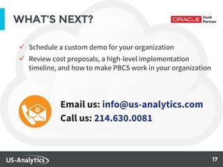 17
WHAT’S NEXT?
 Schedule a custom demo for your organization
 Review cost proposals, a high-level implementation
timeline, and how to make PBCS work in your organization
Email us: info@us-analytics.com
Call us: 214.630.0081
 