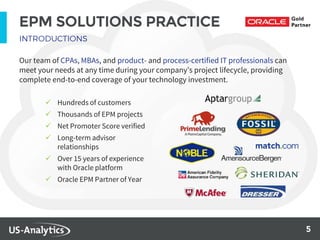5
EPM SOLUTIONS PRACTICE
Our team of CPAs, MBAs, and product- and process-certified IT professionals can
meet your needs at any time during your company’s project lifecycle, providing
complete end-to-end coverage of your technology investment.
 Hundreds of customers
 Thousands of EPM projects
 Net Promoter Score verified
 Long-term advisor
relationships
 Over 15 years of experience
with Oracle platform
 Oracle EPM Partner of Year
 