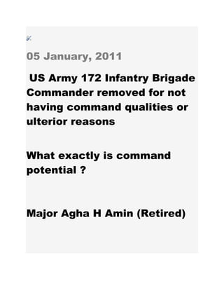 05 January, 2011
US Army 172 Infantry Brigade
Commander removed for not
having command qualities or
ulterior reasons
What exactly is command
potential ?
Major Agha H Amin (Retired)
 