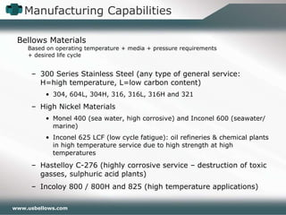 Manufacturing Capabilities Bellows Materials Based on operating temperature + media + pressure requirements  + desired life cycle 300 Series Stainless Steel (any type of general service: H=high temperature, L=low carbon content) 304, 604L, 304H, 316, 316L, 316H and 321 High Nickel Materials Monel 400 (sea water, high corrosive) and Inconel 600 (seawater/marine) Inconel 625 LCF (low cycle fatigue): oil refineries & chemical plants in high temperature service due to high strength at high temperatures Hastelloy C-276 (highly corrosive service – destruction of toxic gasses, sulphuric acid plants) Incoloy 800 / 800H and 825 (high temperature applications) 