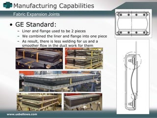 Manufacturing Capabilities GE Standard: Liner and flange used to be 2 pieces We combined the liner and flange into one piece As result, there is less welding for us and a smoother flow in the duct work for them Fabric Expansion Joints 