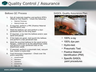 Quality Control / Assurance Get all materials together and perform MTR’s (Material Test Report) - Check the following: Material Thickness Material Grade, etc. If required, perform a PMI (Positive Material Identification) test Weld the bellows can and perform a dye-penetrant test on the long seam If required, x-ray test the bellows and/or pipe spool and pieces If the tests are good, next punch the bellows and perform a dye penetrant test Weld the punched bellows to the spool and/or flanges - (referred to as the attachment weld) and perform a dye penetrant test on the attachment welds If required, perform a pneumatic test, vacuum test, and/or a hydro-test Final Dimension Inspection - Check over the entire assembly: overall length diameters cosmetics accessories tags, etc. Bellows QC Process SASOL Quality Assurance Plan 100% x-ray 100% dye pen Hydro-test Pneumatic Test Positive Material    Identification (PMI) Specific SASOL    paint procedures 