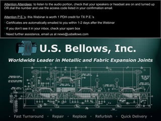 U.S. Bellows, Inc.
Worldwide Leader in Metallic and Fabric Expansion Joints
▫ Fast Turnaround ▫ Repair ▫ Replace ▫ Refurbish ▫ Quick Delivery ▫
Attention Attendees: to listen to the audio portion, check that your speakers or headset are on and turned up
OR dial the number and use the access code listed in your confirmation email.
Attention P.E.’s: this Webinar is worth 1 PDH credit for TX P.E.’s
Certificates are automatically emailed to you within 1-2 days after the Webinar
If you don’t see it in your inbox, check your spam box
Need further assistance, email us at news@usbellows.com
 