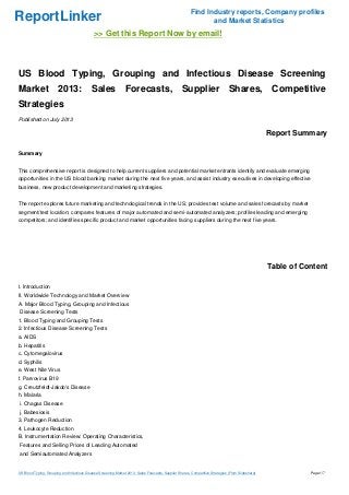 ReportLinker Find Industry reports, Company profiles
and Market Statistics
>> Get this Report Now by email!
US Blood Typing, Grouping and Infectious Disease Screening
Market 2013: Sales Forecasts, Supplier Shares, Competitive
Strategies
Published on July 2013
Report Summary
Summary
This comprehensive report is designed to help current suppliers and potential market entrants identify and evaluate emerging
opportunities in the US blood banking market during the next five years, and assist industry executives in developing effective
business, new product development and marketing strategies.
The report explores future marketing and technological trends in the US; provides test volume and sales forecasts by market
segment/test location; compares features of major automated and semi-automated analyzers; profiles leading and emerging
competitors; and identifies specific product and market opportunities facing suppliers during the next five years.
Table of Content
I. Introduction
II. Worldwide Technology and Market Overview
A. Major Blood Typing, Grouping and Infectious
Disease Screening Tests
1. Blood Typing and Grouping Tests
2. Infectious Disease Screening Tests
a. AIDS
b. Hepatitis
c. Cytomegalovirus
d. Syphilis
e. West Nile Virus
f. Parvovirus B19
g. Creutzfeldt-Jakob's Disease
h. Malaria
i. Chagas Disease
j. Babesiosis
3. Pathogen Reduction
4. Leukocyte Reduction
B. Instrumentation Review: Operating Characteristics,
Features and Selling Prices of Leading Automated
and Semiautomated Analyzers
US Blood Typing, Grouping and Infectious Disease Screening Market 2013: Sales Forecasts, Supplier Shares, Competitive Strategies (From Slideshare) Page 1/7
 