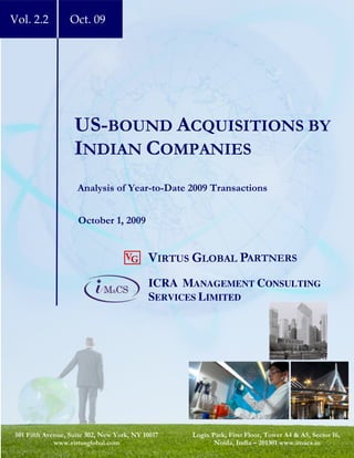 Vol. 2.2          Oct. 09




                   US-BOUND ACQUISITIONS BY
                   INDIAN COMPANIES
                    Analysis of Year-to-Date 2009 Transactions


                    October 1, 2009


                                    VG     VIRTUS GLOBAL PARTNERS
                                           ICRA MANAGEMENT CONSULTING
                                           SERVICES LIMITED




501 Fifth Avenue, Suite 302, New York, NY 10017   Logix Park, First Floor, Tower A4 & A5, Sector 16,
             www.virtusglobal.com                        Noida, India – 201301 www.imacs.in
 