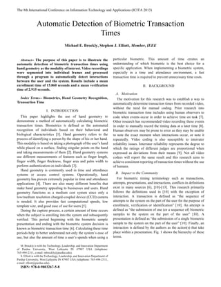 The 8th International Conference on Information Technology and Applications (ICITA 2013)

Abstract-- The purpose of this paper is to illustrate the
automatic detection of biometric transaction times using
hand geometry as the modality of interest. Video recordings
were segmented into individual frames and processed
through a program to automatically detect interactions
between the user and the system. Results include a mean
enrollment time of 15.860 seconds and a mean verification
time of 2.915 seconds.
Index Terms-- Biometrics, Hand Geometry Recognition,
Transaction Time
I. INTRODUCTION
This paper highlights the use of hand geometry to
demonstrate a method of automatically calculating biometric
transaction times. Biometrics is defined as the automated
recognition of individuals based on their behavioral and
biological characteristics [1]. Hand geometry refers to the
process of identifying a person by the shape of his or her hand.
This modality is based on taking a photograph of the user’s hand
while placed on a surface, finding singular points on the hand
and taking measurements of them [2]. Hand geometry systems
use different measurements of features such as finger length,
finger width, finger thickness, finger area and palm width to
perform authentication on individuals [3].
Hand geometry is commonly used in time and attendance
systems or access control systems. Operationally, hand
geometry has proven extremely popular in time and attendance
applications [4]. There are also many different benefits that
make hand geometry appealing to businesses and users. Hand
geometry functions as a medium cost system since only a
low/medium resolution charged-coupled device (CCD) camera
is needed. It also provides fast computational speeds, low
template size, and good ease of use for users [5].
During the capture process, a certain amount of time occurs
when the subject is enrolling into the system and subsequently
verified. This period beginning with the biometric sample
presentation and ending with the biometric system decision is
known as biometric transaction time [6]. Calculating these time
periods help to better understand not only the system’s ease of
use, but also the amount of time a user’s spends when using a
M. Brockly is with the Technology, Leadership, and Innovation Department
of Purdue University, West Lafayette IN 47907 USA (telephone:
765-494-2311, e-mail: mbrockly@purdue.edu).
S. Elliott is with the Technology, Leadership, and Innovation Department of
Purdue University, West Lafayette IN 47907 USA (telephone: 765-494-2311,
e-mail: elliott@purdue.edu).
ISBN: 978-0-9803267-5-8
particular biometric. This amount of time creates an
understanding of which biometric is the best choice for a
specific application. When implementing a biometric system,
especially in a time and attendance environment, a fast
transaction time is required to prevent unnecessary time costs.
II. BACKGROUND
A. Motivation
The motivation for this research was to establish a way to
automatically determine transaction times from recorded video,
without the need for manual coding. Prior research into
biometric transaction time includes using human observers to
code when events occur in order to achieve time on task [7].
Other research has recommended video recording these events
in order to manually record the timing data at a later time [8].
Human observers may be prone to error as they may be unable
to note the exact moment when interactions occur, or note it
repeatedly. Video coding is also susceptible to interrater
reliability issues. Interrater reliability represents the degree to
which the ratings of different judges are proportional when
expressed as deviations from their means [9]. Not all video
coders will report the same result and this research aims to
achieve consistent reporting of transaction times without the use
of humans.
B. Impact to the Community
For biometric timing terminology such as transactions,
attempts, presentations, and interactions, conflicts in definitions
exist in many sources [6], [10]-[13]. This research primarily
follows the definitions used in [10] with the exception of
interaction. A transaction is defined as “the sequence of
attempts to the system on the part of the user for the purpose of
enrollment, verification or identification” [10]. An attempt is
defined as “the submission of one (or a sequence of) biometric
samples to the system on the part of the user” [10]. A
presentation is defined as “the submission of a single biometric
sample to the system on the part of the user” [10]. Finally, an
interaction is defined by the authors as the action(s) that take
place within a presentation. Fig. 1 shows the hierarchy of these
terms.
Automatic Detection of Biometric Transaction
Times
Michael E. Brockly, Stephen J. Elliott, Member, IEEE
 