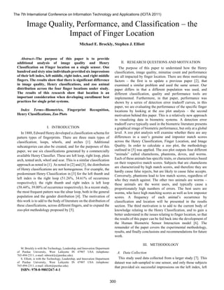 
Abstract--The purpose of this paper is to provide
additional analysis of image quality and Henry
Classification on Finger location on a single sensor. One
hundred and sixty nine individuals provided six impressions
of their left index, left middle, right index, and right middle
fingers. The results show that there is significant difference
in image quality, Henry classifications, and zoo animal
distribution across the four finger locations under study.
The results of this research show that location is an
important consideration when developing enrollment best
practices for single print systems.
Index Terms--Biometrics, Fingerprint Recognition,
Henry Classifications, Zoo Plots
I. INTRODUCTION
In 1888, Edward Henry developed a classification schema for
pattern types of fingerprints. There are three main types of
classification; loops, whorls, and arches [1]. Additional
subcategories can also be created, and for the purposes of this
paper, we use six classifications generated by a commercially
available Henry Classifier. These are left loop, right loop, plain
arch, tented arch, whorl and scar. This is a similar classification
approach as noted in [1]. As noted in [2] and [3], the distribution
of Henry classifications are not homogenous. For example, the
predominant Henry Classification in [3] for the left thumb and
left index is the right loop (51.26%, 34.61% of occurrence
respectively); the right thumb and right index is left loop
(58.44%, 39.00% of occurrence respectively). In a recent study,
the most frequent pattern was the ulnar loop, both in the general
population and the gender distribution [4]. The motivation of
this work is to add to the body of literature on the distribution of
these classifications, across different fingers, and to expand the
zoo-plot methodology proposed by [5].
M. Brockly is with the Technology, Leadership, and Innovation Department
of Purdue University, West Lafayette IN 47907 USA (telephone:
765-494-2311, e-mail: mbrockly@purdue.edu).
S. Elliott, is with the Technology, Leadership, and Innovation Department
of Purdue University, West Lafayette IN 47907 USA (telephone:
765-494-2311, e-mail: elliott@purdue.edu).
ISBN: 978-0-9803267-4-1
II. RESEARCH QUESTIONS AND MOTIVATION
The purpose of this paper to understand how the Henry
classification, image quality, minutiae count and performance
are all impacted by finger location. There are three motivating
factors – the first is to update a previous paper [2], that
examined a similar problem and used the same sensor. Our
paper differs in that a different population was used, and
different classification, quality and performance tools are
implemented. Furthermore, in that paper, performance was
shown by a series of detection error tradeoff curves, in this
paper, we are evaluating the performance of the specific finger
locations by looking at the zoo plot analysis – the second
motivation behind this paper. This is a relatively new approach
in visualizing data in biometric systems. A detection error
tradeoff curve typically used in the biometric literature presents
a graphical image of biometric performance, but only at a global
level. A zoo plot analysis will examine whether there are any
differences in a user’s genuine and impostor match scores
across the Henry Classification, Finger Location, and Image
Quality. In order to calculate a zoo plot, the methodology
outlined in [5] was applied. The zoo plot outputs four different
“animals” called chameleons, phantoms, doves, and worms.
Each of these animals has specific traits, or characteristics based
on their respective match scores. Subjects that are chameleons
are characterized by high match scores, and therefore they are
hardly cause false rejects, but are likely to cause false accepts.
Conversely, phantoms lead to low match scores, regardless of
who they match against. The other two animals are worms –
these animals are the worst users, and typically cause a
proportionately high numbers of errors. The best users are
worms, who have high matching scores as well as low impostor
scores. A frequency of each animal’s occurrence by
classification and location will be presented in the results
section. The third motivation is to add to the current body of
knowledge relating to the Henry Classification, and to gain a
better understand in the issues relating to finger location, so that
the results of this paper can be fed back into the development of
the Human Biometric Sensor Interaction model [6]. The
remainder of the paper covers the experimental methodology,
results, and finally conclusions and recommendations for future
work.
III. METHODOLOGY
A. Data Collection
This study used data collected from a larger study [7]. This
dataset was sub-sampled to one sensor, and only those subjects
that provided six successful impressions on the left index, left
Image Quality, Performance, and Classification – the
Impact of Finger Location
Michael E. Brockly, Stephen J. Elliott
The 7th International Conference on Information Technology and Applications (ICITA 2011)
300
 