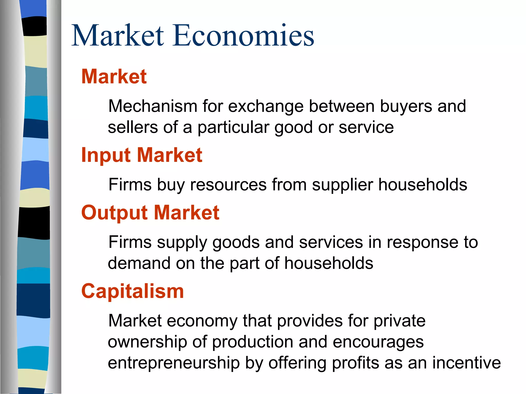 Market Economies Market  Mechanism for exchange between buyers and sellers of a particular good or service Input Market   Firms buy resources from supplier households Output Market   Firms supply goods and services in response to demand on the part of households Capitalism Market economy that provides for private ownership of production and encourages entrepreneurship by offering profits as an incentive  