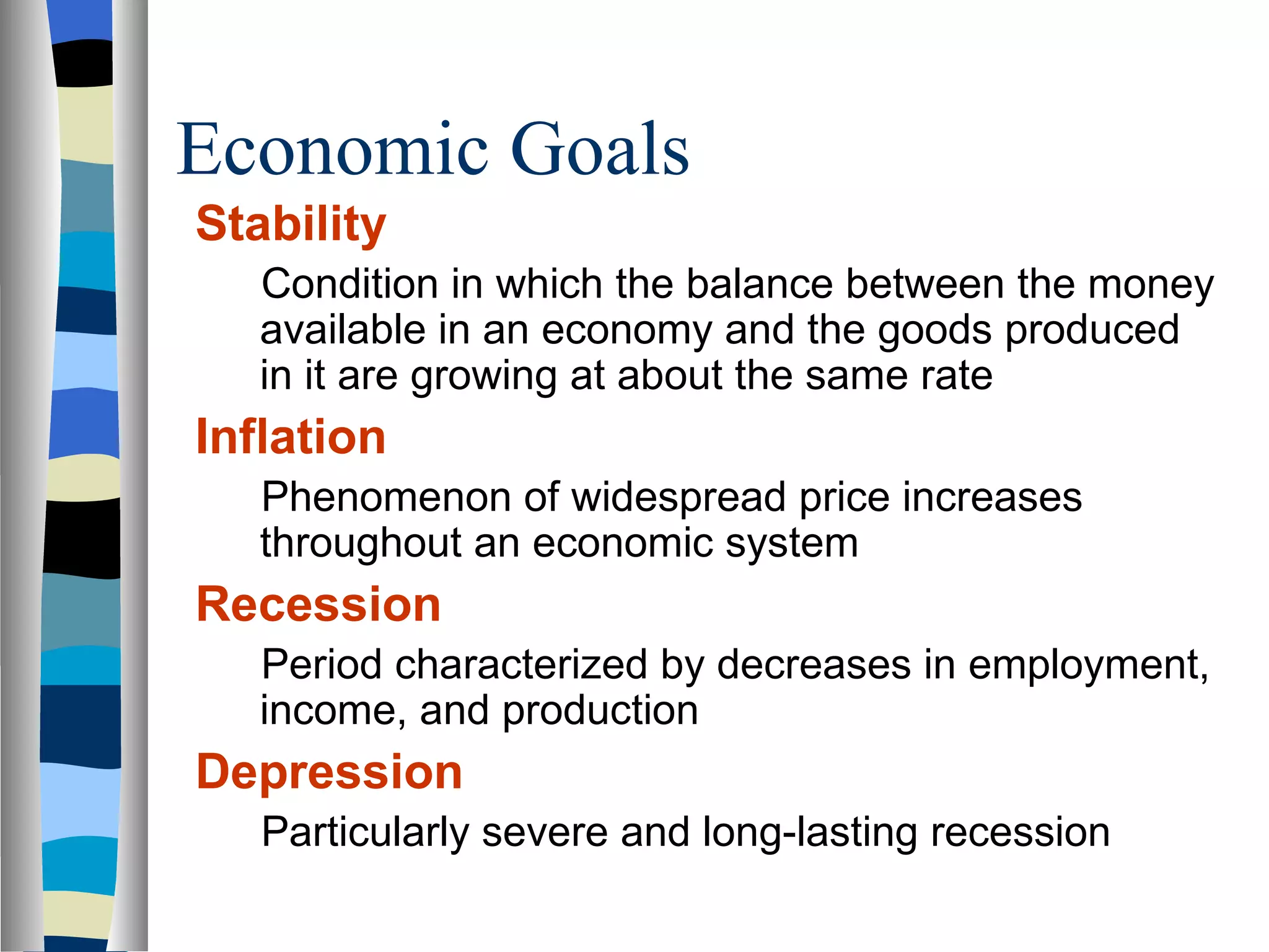 Economic Goals Stability Condition in which the balance between the money available in an economy and the goods produced in it are growing at about the same rate Inflation Phenomenon of widespread price increases throughout an economic system Recession Period characterized by decreases in employment, income, and production Depression Particularly severe and long-lasting recession 