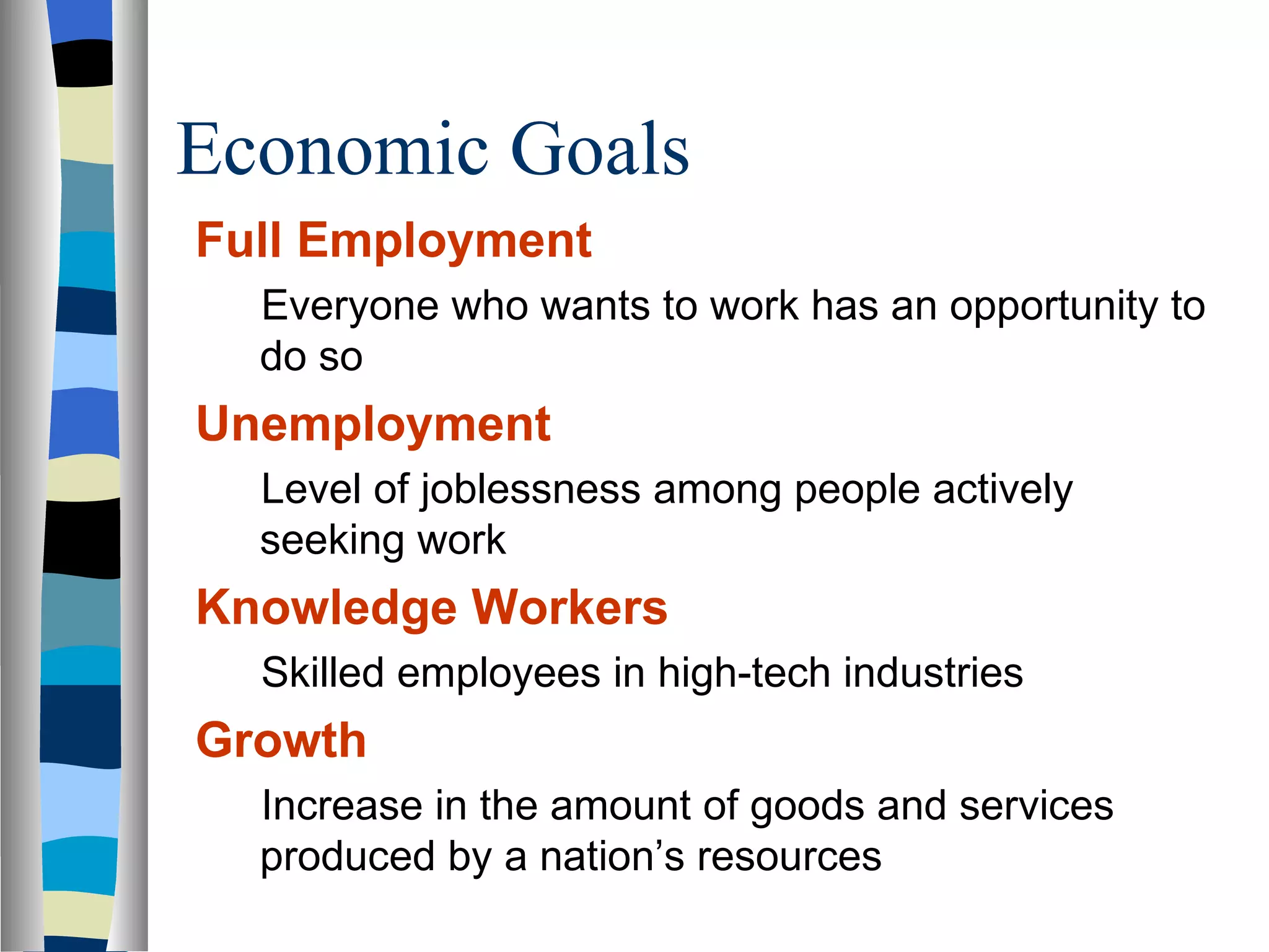Economic Goals Full Employment Everyone who wants to work has an opportunity to do so Unemployment Level of joblessness among people actively seeking work Knowledge Workers Skilled employees in high-tech industries  Growth Increase in the amount of goods and services produced by a nation’s resources  