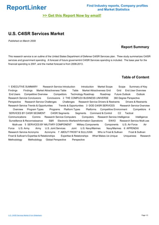 Find Industry reports, Company profiles
ReportLinker                                                                                     and Market Statistics
                                               >> Get this Report Now by email!



U.S. C4ISR Services Market
Published on March 2009

                                                                                                                              Report Summary

This research service is an outline of the United States Department of Defense C4ISR Services plan. Thew study summarizes C4ISR
services and government spending. A forecast of future governemtnt C4ISR Services spending is included. The base year for the
financial spending is 2007, and the market forecast is from 2008-2013.




                                                                                                                               Table of Content

1 EXECUTIVE SUMMARY                            Research Service Introduction        Introduction      Market Scope       Scope       Summary of Key
Findings           Findings          Market Attractiveness Table          Table      Market Attractiveness Grid         Grid     End User Overview
End Users           Competitive Overview                Competitors     Technology Roadmap              Roadmap      Future Outlook          Outlook
Research Service Conclusions                      Conclusions    2 THE COMPLEX BUSINESS UNIVERSE                     360 Degree Perspective
Perspective          Research Service Challenges                 Challenges       Research Service Drivers & Restraints          Drivers & Restraints
Research Service Trends & Opportunities                      Trends & Opportunities       3 DOD C4ISR SERVICES            Research Service Overview
      Overview          Program Types               Programs      Platform Types          Platforms     Competitive Environment         Competitors         4
SERVICES BY C4ISR SEGMENT                            C4ISR Segments            Segments      Command & Control           C2      Tactical
Communications                 Comms            Research Service Computers           Computers        Research Service Intelligence         Intelligence
Surveillance & Reconnaissance                       S&R     Electronic Warfare/Information Operations           EW/IO     Research Service Multi-use
     Multi-use       5 SERVICES BY MILITARY COMPONENT                            Military Components        Components         U.S. Air Force      Air
Force        U.S. Army             Army         U.S. Joint Services      Joint      U.S. Navy/Marines         Navy/Marines      6 APPENDIX
Research Service Acronyms                       Acronyms    7 ABOUT FROST & SULLIVAN                  Who is Frost & Sullivan       Frost & Sullivan
Frost & Sullivan's Expertise & Relationships                    Expertise & Relationships      What Makes Us Unique             Uniqueness      Research
Methodology              Methodology             Global Perspective       Perspective




U.S. C4ISR Services Market (From Slideshare)                                                                                                     Page 1/3
 