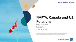 © 2018 Ipsos 1
NAFTA: Canada and US
Relations
CLIFFORD YOUNG
President
June 16, 2018
© 2018 Ipsos. All rights reserved. Contains Ipsos' Confidential and Proprietary information
and may not be disclosed or reproduced without the prior written consent of Ipsos.
 