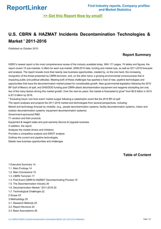 Find Industry reports, Company profiles
ReportLinker                                                                                              and Market Statistics
                                           >> Get this Report Now by email!



U.S. CBRN & HAZMAT Incidents Decontamination Technologies &
Market ' 2011-2016
Published on October 2010

                                                                                                                        Report Summary

HSRC's newest report is the most comprehensive review of the industry available today. With 171 pages, 74 tables and figures, the
report covers 15 sub-markets. It offers for each sub-market: 2009-2010 data, funding and market size, as well as 2011-2016 forecasts
and analysis. The report reveals more than twenty new business opportunities, created by, on the one hand, the increasing
recognition of the threat presented by CBRN terrorism, and, on the other hand, a growing environmental consciousness that is
impacting public and political attitudes. Meeting both of these challenges has sparked a host of new, pipeline technologies and
opportunities that have the decontamination market poised for considerable growth. New governmental legislation following the 2010
BP Gulf of Mexico oil spill, and DHS/DOD funding post CBRN attack decontamination equipment and reagents stockpiling are only
two of the many factors driving this market growth. Over the next six years: the market is forecasted to grow* from $0.9 billion in 2010
to $1.5 billion by 2016.
* Excluding future 'one time event' market surges following a catastrophic event like the 2010 BP oil spill
The report analyses and projects the 2011-2016 market and technologies from several perspectives, including:
Market and technology forecast by modality: (e.g., people decontamination systems, facility decontamination systems, indoor and
outdoor decontamination systems, equipment decontamination systems)
Government-sponsored R&D
71 vendors and their products
Equipment & reagent sales and post warranty Service & Upgrade business
In addition, the report:
Analyzes the market drivers and inhibitors
Provides a competitive analysis and SWOT analysis
Outlines the current and pipeline technologies
Details new business opportunities and challenges




                                                                                                                         Table of Content

1 Executive Summary 14
1.1. Main Findings 14
1.2. Main Conclusions 15
1.3. CBRN Terrorism 17
1.4. Post Event CBRN & HAZMAT Decontaminating Process 19
1.5. The Decontamination Industry 20
1.6. Decontamination Market ' 2011-2016 20
1.7. Technological Challenges 22
2 Scope 23
3 Methodology 25
3.1. Research Methods 25
3.2. Report Structure 25
3.3. Basic Assumptions 26


U.S. CBRN & HAZMAT Incidents Decontamination Technologies & Market ' 2011-2016 (From Slideshare)                                     Page 1/10
 